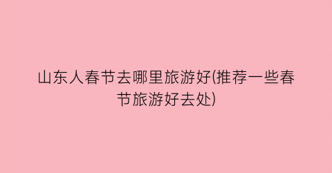 山东人春节去哪里旅游好(推荐一些春节旅游好去处)