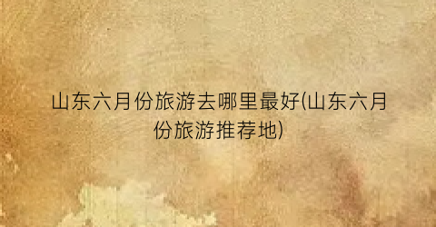 山东六月份旅游去哪里最好(山东六月份旅游推荐地)