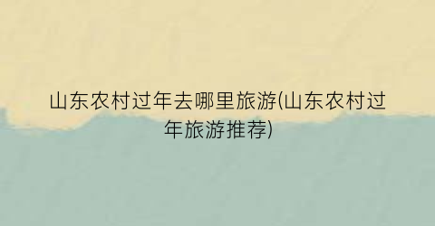 山东农村过年去哪里旅游(山东农村过年旅游推荐)
