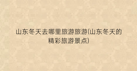 山东冬天去哪里旅游旅游(山东冬天的精彩旅游景点)