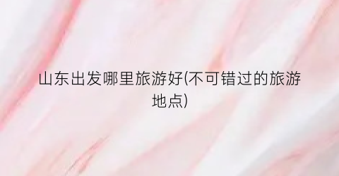 山东出发哪里旅游好(不可错过的旅游地点)