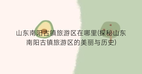 山东南阳古镇旅游区在哪里(探秘山东南阳古镇旅游区的美丽与历史)