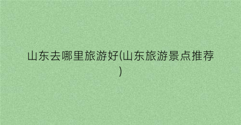 山东去哪里旅游好(山东旅游景点推荐)