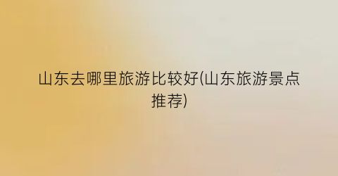 山东去哪里旅游比较好(山东旅游景点推荐)