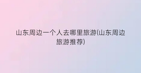 山东周边一个人去哪里旅游(山东周边旅游推荐)