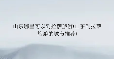 山东哪里可以到拉萨旅游(山东到拉萨旅游的城市推荐)