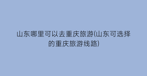 山东哪里可以去重庆旅游(山东可选择的重庆旅游线路)