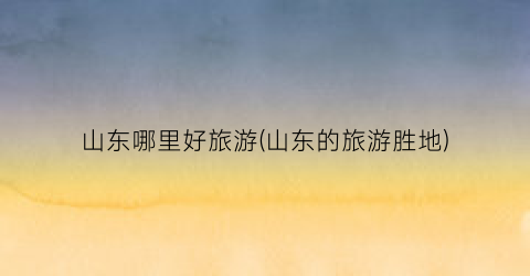 山东哪里好旅游(山东的旅游胜地)