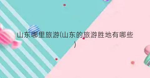 山东哪里旅游(山东的旅游胜地有哪些)