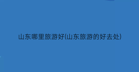 山东哪里旅游好(山东旅游的好去处)