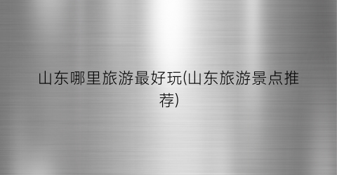 山东哪里旅游最好玩(山东旅游景点推荐)