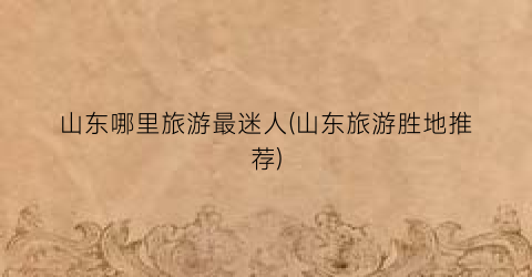 山东哪里旅游最迷人(山东旅游胜地推荐)