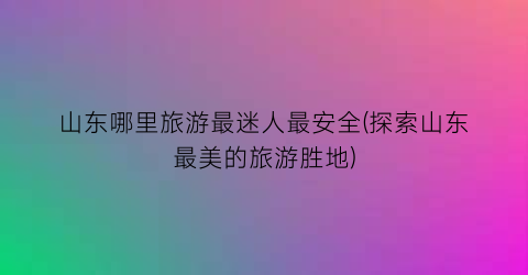 山东哪里旅游最迷人最安全(探索山东最美的旅游胜地)