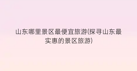 山东哪里景区最便宜旅游(探寻山东最实惠的景区旅游)