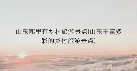 山东哪里有乡村旅游景点(山东丰富多彩的乡村旅游景点)