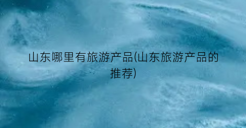 山东哪里有旅游产品(山东旅游产品的推荐)