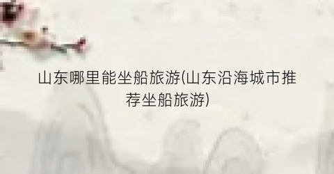 山东哪里能坐船旅游(山东沿海城市推荐坐船旅游)