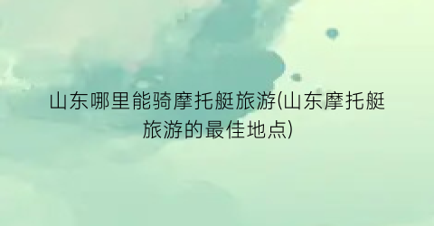 山东哪里能骑摩托艇旅游(山东摩托艇旅游的最佳地点)