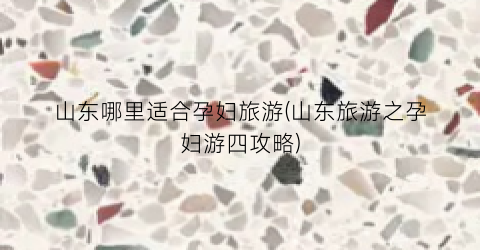 山东哪里适合孕妇旅游(山东旅游之孕妇游四攻略)