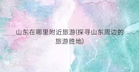 山东在哪里附近旅游(探寻山东周边的旅游胜地)