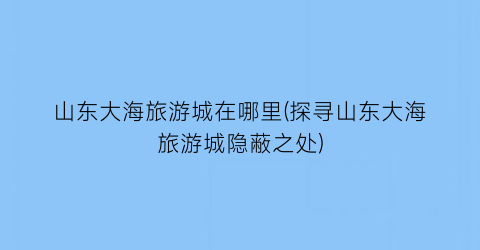 山东大海旅游城在哪里(探寻山东大海旅游城隐蔽之处)