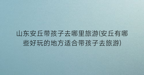 山东安丘带孩子去哪里旅游(安丘有哪些好玩的地方适合带孩子去旅游)