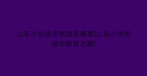 山东小伙徒步旅游去哪里(山东小伙的徒步旅游之路)