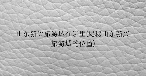 山东新兴旅游城在哪里(揭秘山东新兴旅游城的位置)