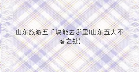 山东旅游五千块能去哪里(山东五大不落之处)