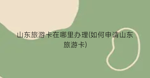 山东旅游卡在哪里办理(如何申请山东旅游卡)
