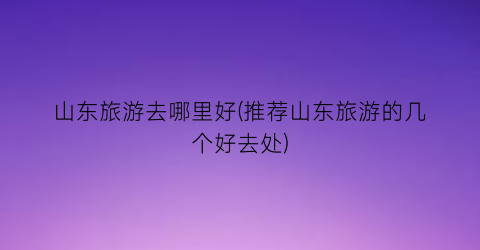 山东旅游去哪里好(推荐山东旅游的几个好去处)