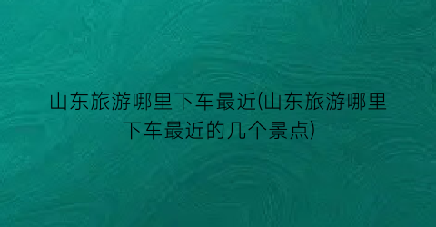 山东旅游哪里下车最近(山东旅游哪里下车最近的几个景点)