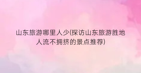 山东旅游哪里人少(探访山东旅游胜地人流不拥挤的景点推荐)