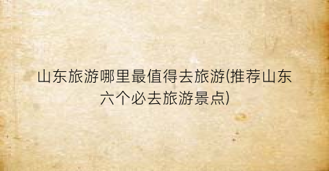 山东旅游哪里最值得去旅游(推荐山东六个必去旅游景点)