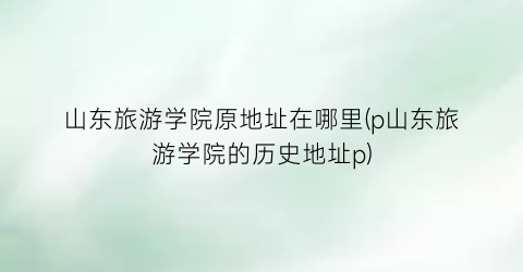 山东旅游学院原地址在哪里(p山东旅游学院的历史地址p)