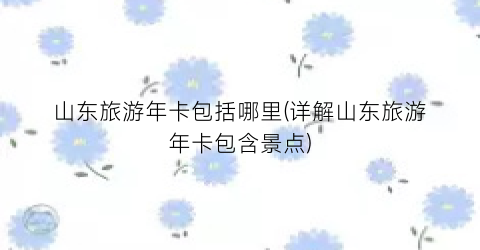 山东旅游年卡包括哪里(详解山东旅游年卡包含景点)
