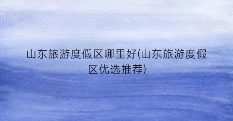山东旅游度假区哪里好(山东旅游度假区优选推荐)