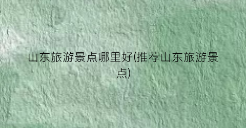 山东旅游景点哪里好(推荐山东旅游景点)