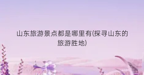 山东旅游景点都是哪里有(探寻山东的旅游胜地)