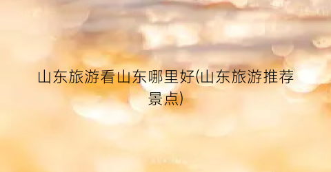 山东旅游看山东哪里好(山东旅游推荐景点)