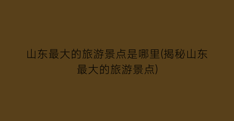 山东最大的旅游景点是哪里(揭秘山东最大的旅游景点)