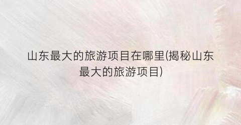 山东最大的旅游项目在哪里(揭秘山东最大的旅游项目)