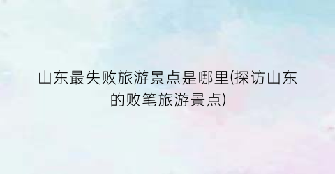 山东最失败旅游景点是哪里(探访山东的败笔旅游景点)