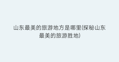 山东最美的旅游地方是哪里(探秘山东最美的旅游胜地)