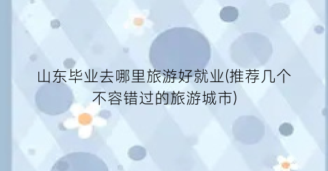 山东毕业去哪里旅游好就业(推荐几个不容错过的旅游城市)