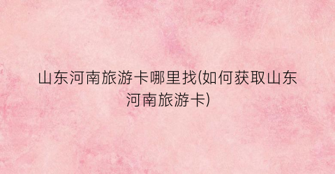 山东河南旅游卡哪里找(如何获取山东河南旅游卡)