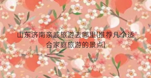 山东济南亲戚旅游去哪里(推荐几个适合家庭旅游的景点)