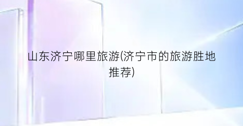 山东济宁哪里旅游(济宁市的旅游胜地推荐)