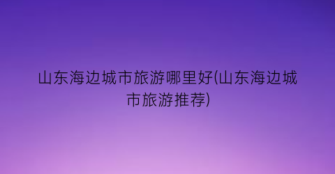 山东海边城市旅游哪里好(山东海边城市旅游推荐)