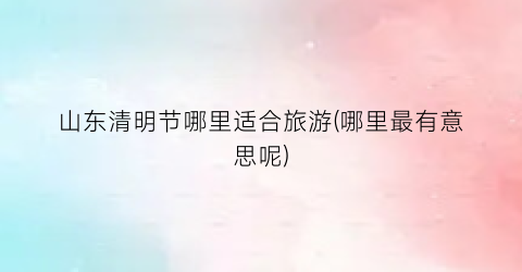 山东清明节哪里适合旅游(哪里最有意思呢)